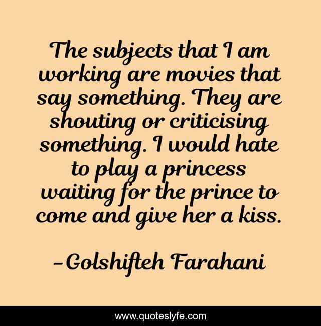 The subjects that I am working are movies that say something. They are shouting or criticising something. I would hate to play a princess waiting for the prince to come and give her a kiss.
