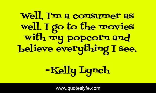 Well, I'm a consumer as well. I go to the movies with my popcorn and believe everything I see.