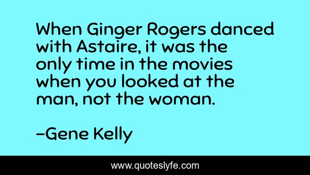 When Ginger Rogers danced with Astaire, it was the only time in the movies when you looked at the man, not the woman.