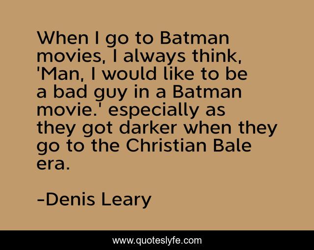 When I go to Batman movies, I always think, 'Man, I would like to be a bad guy in a Batman movie.' especially as they got darker when they go to the Christian Bale era.