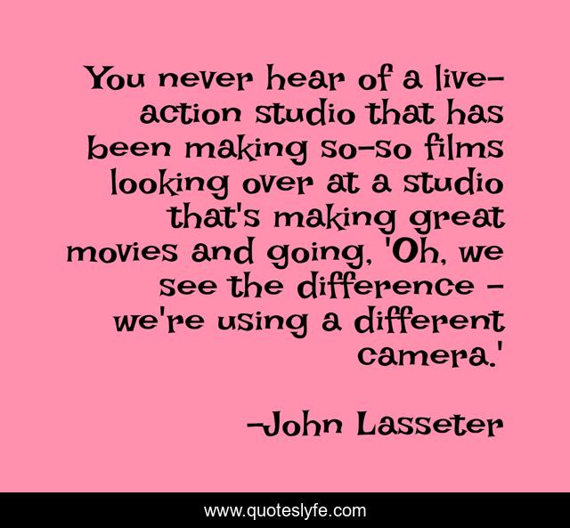 You never hear of a live-action studio that has been making so-so films looking over at a studio that's making great movies and going, 'Oh, we see the difference - we're using a different camera.'