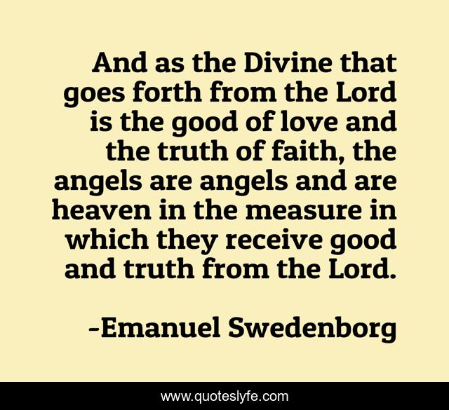 And as the Divine that goes forth from the Lord is the good of love and the truth of faith, the angels are angels and are heaven in the measure in which they receive good and truth from the Lord.