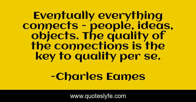Eventually everything connects - people, ideas, objects. The quality of the connections is the key to quality per se.