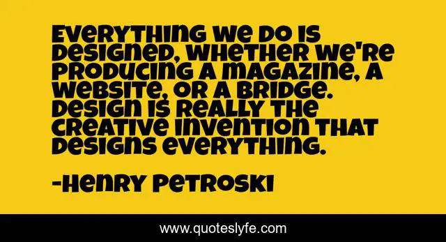 Everything we do is designed, whether we're producing a magazine, a website, or a bridge. Design is really the creative invention that designs everything.