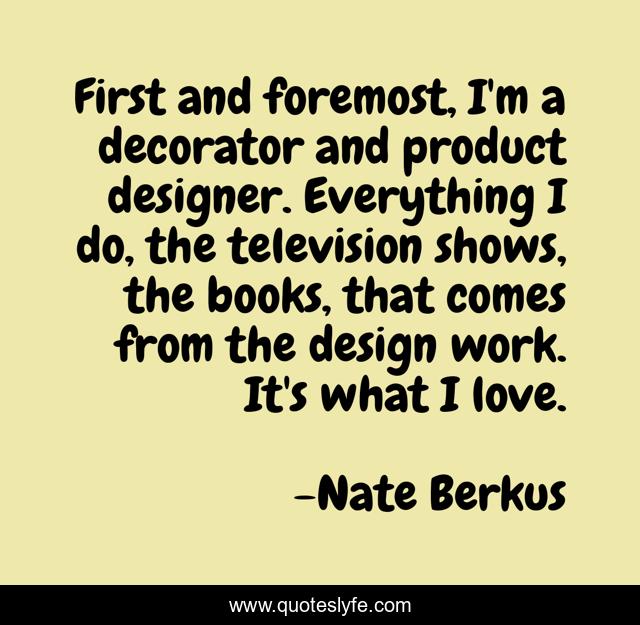 First and foremost, I'm a decorator and product designer. Everything I do, the television shows, the books, that comes from the design work. It's what I love.