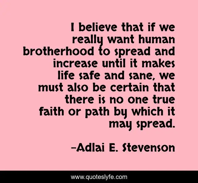 I believe that if we really want human brotherhood to spread and increase until it makes life safe and sane, we must also be certain that there is no one true faith or path by which it may spread.