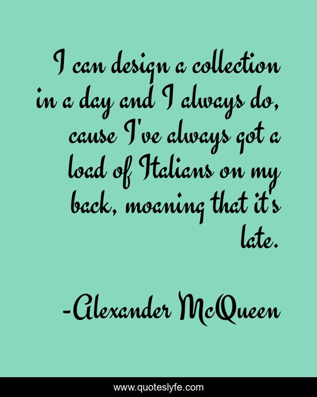 I can design a collection in a day and I always do, cause I've always got a load of Italians on my back, moaning that it's late.
