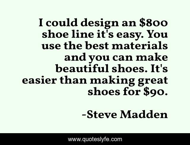 I could design an $800 shoe line it's easy. You use the best materials and you can make beautiful shoes. It's easier than making great shoes for $90.