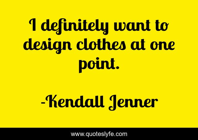 I definitely want to design clothes at one point.