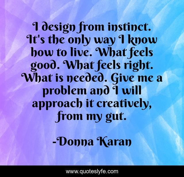 I design from instinct. It's the only way I know how to live. What feels good. What feels right. What is needed. Give me a problem and I will approach it creatively, from my gut.