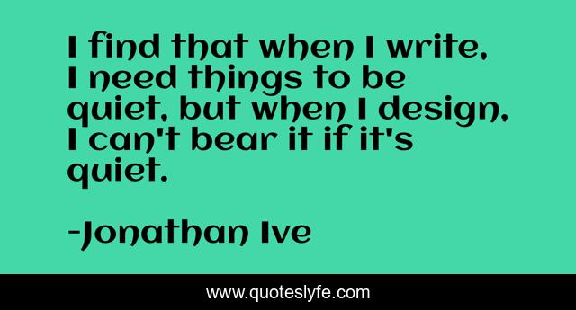 I find that when I write, I need things to be quiet, but when I design, I can't bear it if it's quiet.