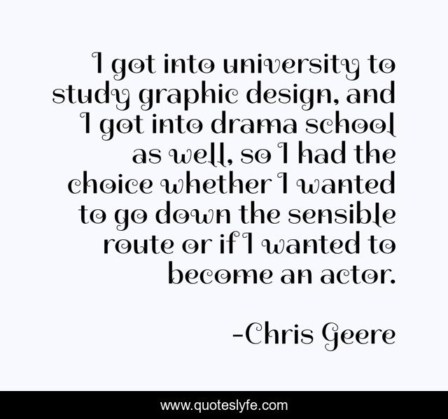I got into university to study graphic design, and I got into drama school as well, so I had the choice whether I wanted to go down the sensible route or if I wanted to become an actor.