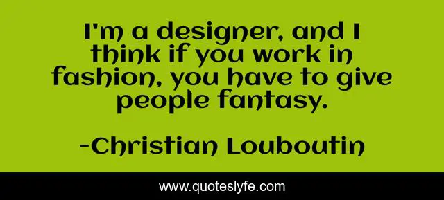 I'm a designer, and I think if you work in fashion, you have to give people fantasy.