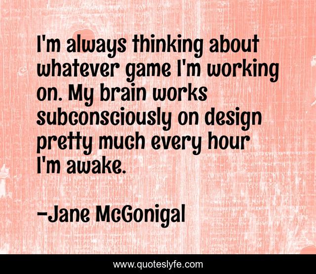 I'm always thinking about whatever game I'm working on. My brain works subconsciously on design pretty much every hour I'm awake.