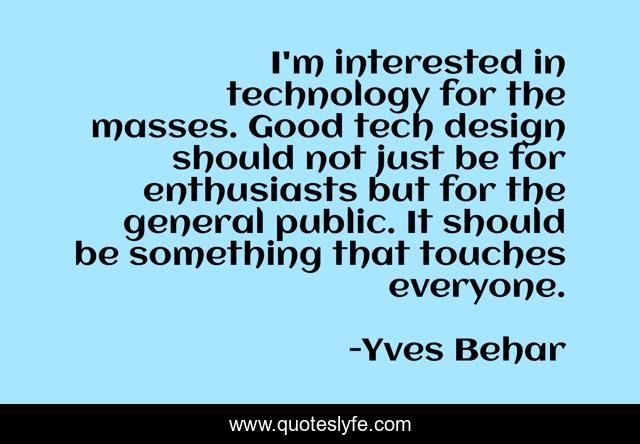 I'm interested in technology for the masses. Good tech design should not just be for enthusiasts but for the general public. It should be something that touches everyone.