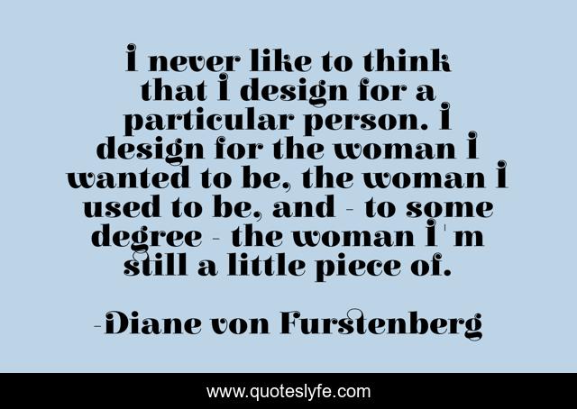 I never like to think that I design for a particular person. I design for the woman I wanted to be, the woman I used to be, and - to some degree - the woman I'm still a little piece of.