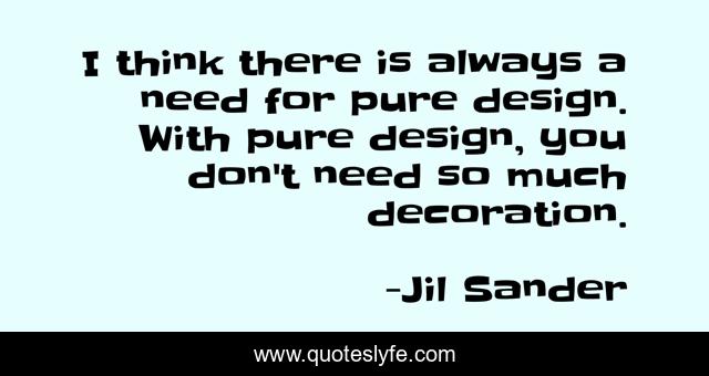 I think there is always a need for pure design. With pure design, you don't need so much decoration.