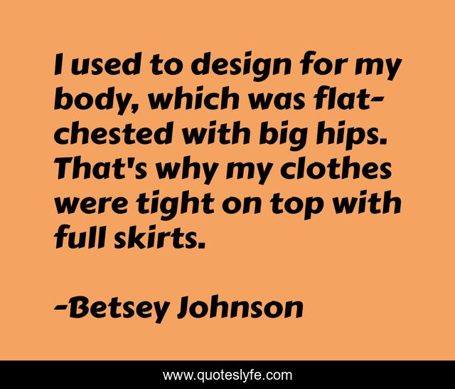 I used to design for my body, which was flat-chested with big hips. That's why my clothes were tight on top with full skirts.