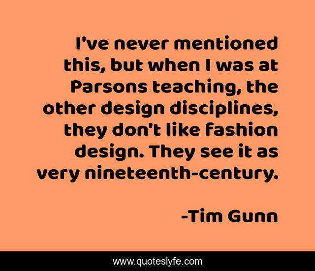 I've never mentioned this, but when I was at Parsons teaching, the other design disciplines, they don't like fashion design. They see it as very nineteenth-century.