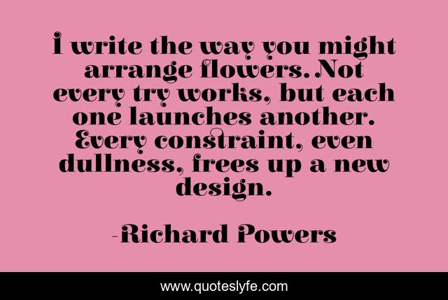I write the way you might arrange flowers. Not every try works, but each one launches another. Every constraint, even dullness, frees up a new design.