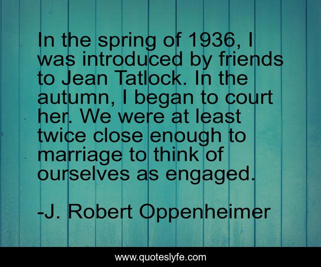 In the spring of 1936, I was introduced by friends to Jean Tatlock. In the autumn, I began to court her. We were at least twice close enough to marriage to think of ourselves as engaged.