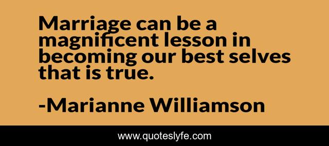 Marriage can be a magnificent lesson in becoming our best selves that is true.