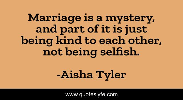 Marriage is a mystery, and part of it is just being kind to each other, not being selfish.