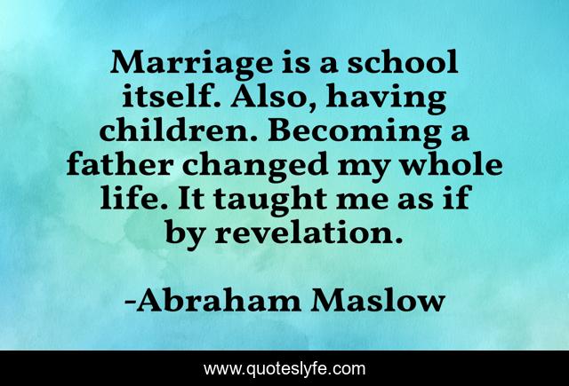 Marriage is a school itself. Also, having children. Becoming a father changed my whole life. It taught me as if by revelation.