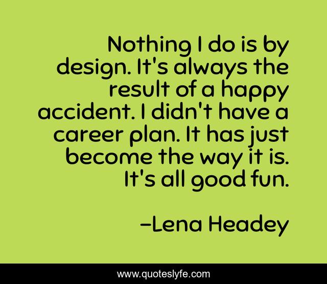Nothing I do is by design. It's always the result of a happy accident. I didn't have a career plan. It has just become the way it is. It's all good fun.
