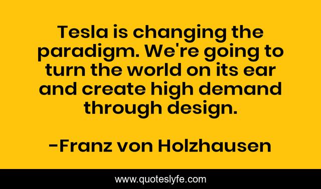 Tesla is changing the paradigm. We're going to turn the world on its ear and create high demand through design.