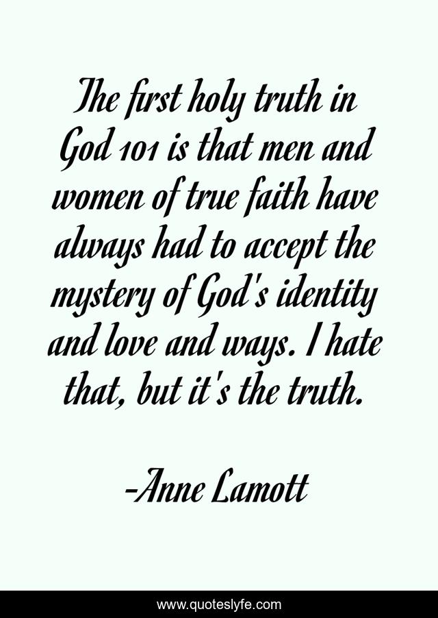 The first holy truth in God 101 is that men and women of true faith have always had to accept the mystery of God's identity and love and ways. I hate that, but it's the truth.