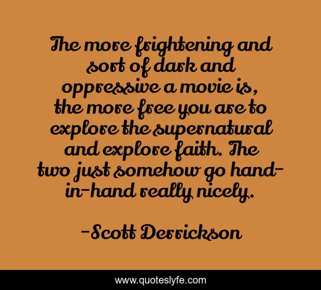 The more frightening and sort of dark and oppressive a movie is, the more free you are to explore the supernatural and explore faith. The two just somehow go hand-in-hand really nicely.