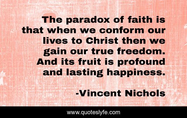 The paradox of faith is that when we conform our lives to Christ then we gain our true freedom. And its fruit is profound and lasting happiness.