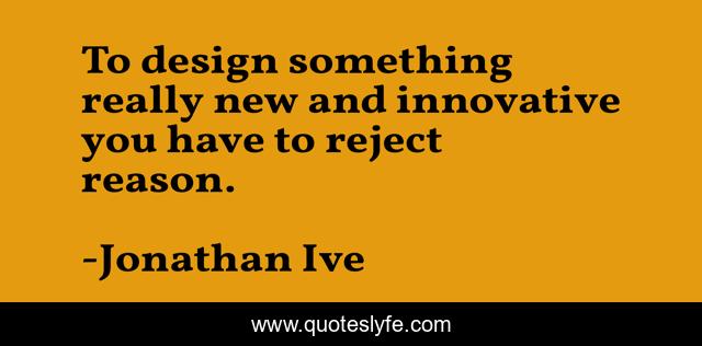 To design something really new and innovative you have to reject reason.