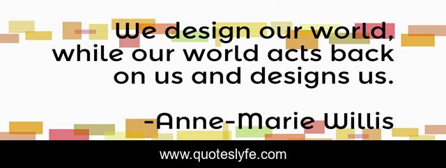 We design our world, while our world acts back on us and designs us.