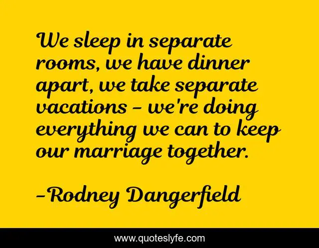 We sleep in separate rooms, we have dinner apart, we take separate vacations - we're doing everything we can to keep our marriage together.
