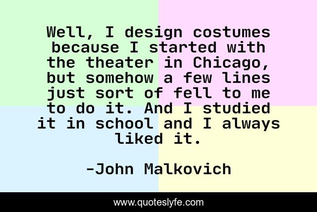 Well, I design costumes because I started with the theater in Chicago, but somehow a few lines just sort of fell to me to do it. And I studied it in school and I always liked it.