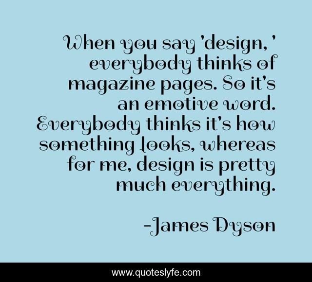 When you say 'design, ' everybody thinks of magazine pages. So it's an emotive word. Everybody thinks it's how something looks, whereas for me, design is pretty much everything.