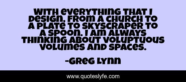 With everything that I design, from a church to a plate to skyscraper to a spoon. I am always thinking about voluptuous volumes and spaces.