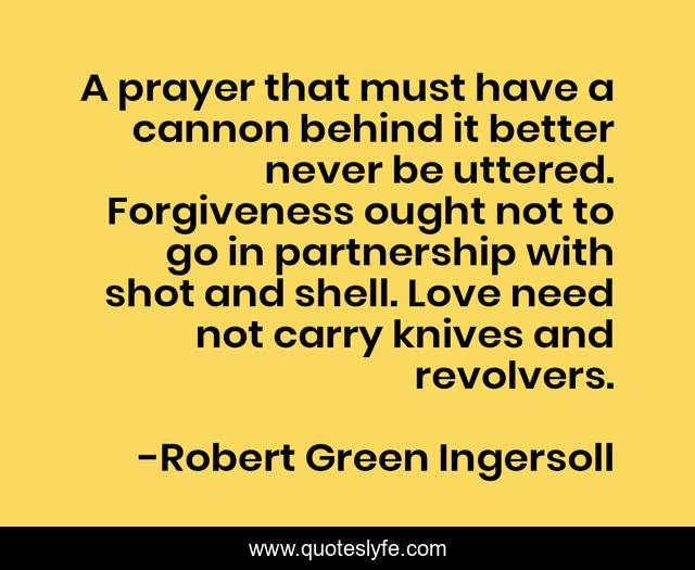 A prayer that must have a cannon behind it better never be uttered. Forgiveness ought not to go in partnership with shot and shell. Love need not carry knives and revolvers.