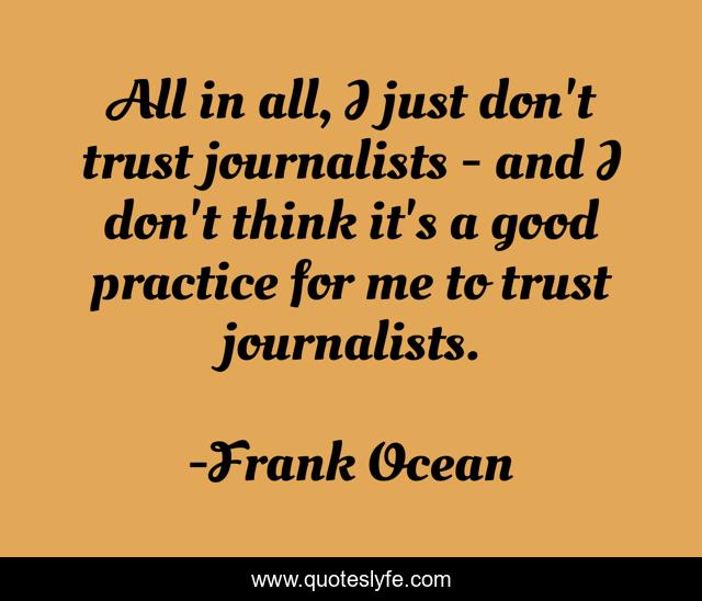 All in all, I just don't trust journalists - and I don't think it's a good practice for me to trust journalists.