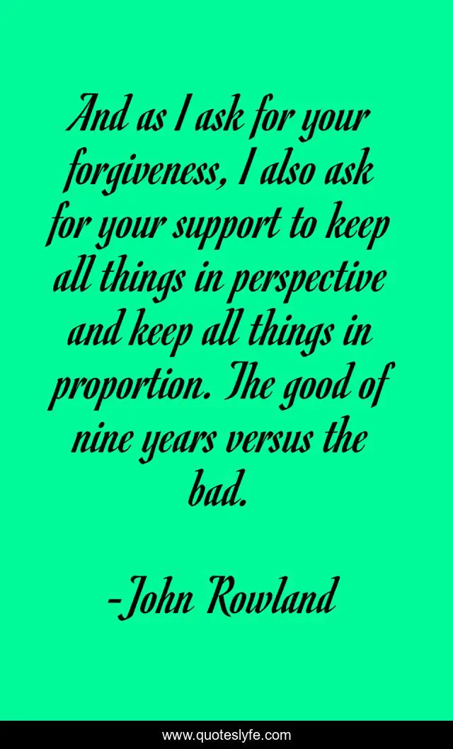 And as I ask for your forgiveness, I also ask for your support to keep all things in perspective and keep all things in proportion. The good of nine years versus the bad.