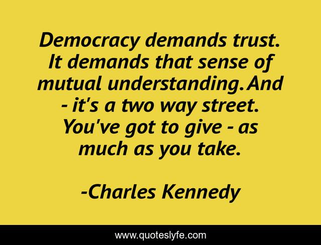 Democracy demands trust. It demands that sense of mutual understanding. And - it's a two way street. You've got to give - as much as you take.