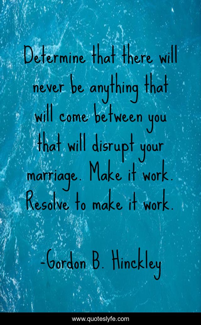 Determine that there will never be anything that will come between you that will disrupt your marriage. Make it work. Resolve to make it work.