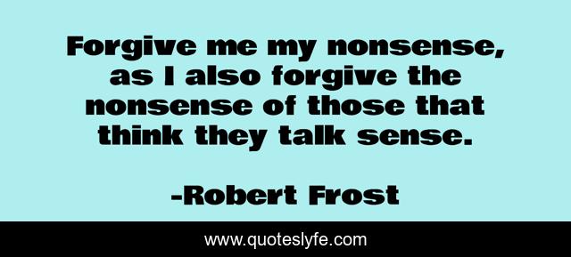 Forgive me my nonsense, as I also forgive the nonsense of those that think they talk sense.