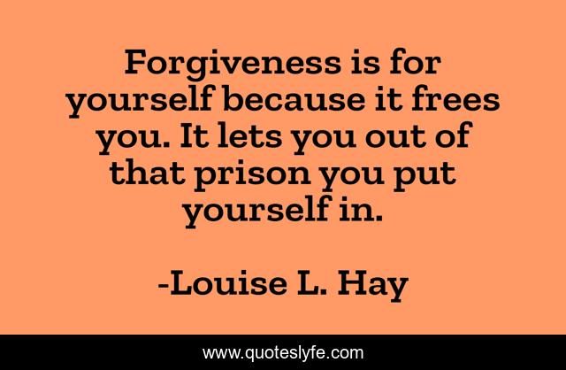 Forgiveness is for yourself because it frees you. It lets you out of that prison you put yourself in.