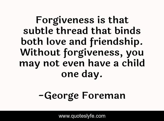 Forgiveness is that subtle thread that binds both love and friendship. Without forgiveness, you may not even have a child one day.