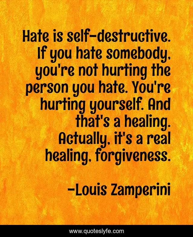 Hate is self-destructive. If you hate somebody, you're not hurting the person you hate. You're hurting yourself. And that's a healing. Actually, it's a real healing, forgiveness.