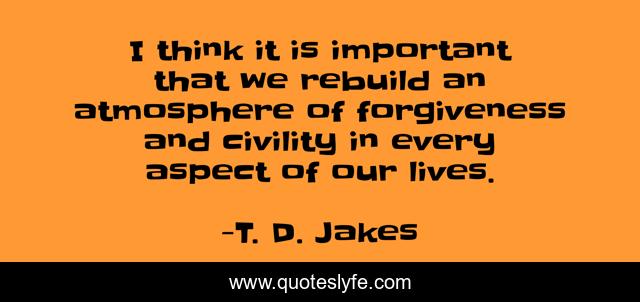 I think it is important that we rebuild an atmosphere of forgiveness and civility in every aspect of our lives.