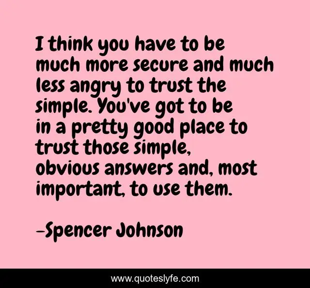I think you have to be much more secure and much less angry to trust the simple. You've got to be in a pretty good place to trust those simple, obvious answers and, most important, to use them.